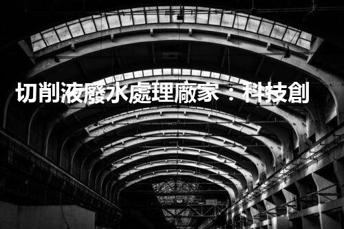 切削液廢水處理廠家：科技創(chuàng)新助力環(huán)保，解決工業(yè)污染難題！